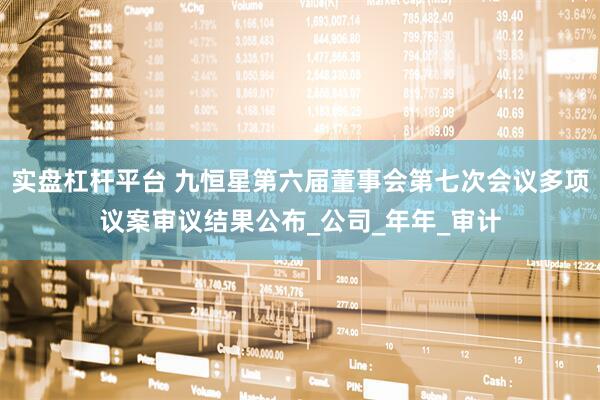 实盘杠杆平台 九恒星第六届董事会第七次会议多项议案审议结果公布_公司_年年_审计