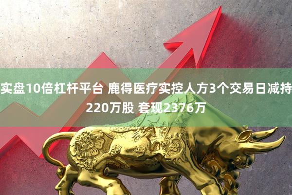 实盘10倍杠杆平台 鹿得医疗实控人方3个交易日减持220万股 套现2376万