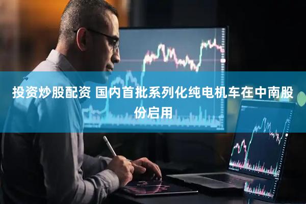 投资炒股配资 国内首批系列化纯电机车在中南股份启用