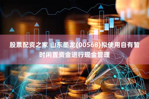 股票配资之家 山东墨龙(00568)拟使用自有暂时闲置资金进行现金管理