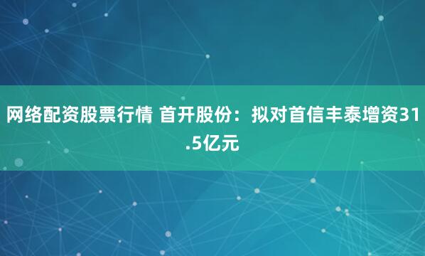 网络配资股票行情 首开股份：拟对首信丰泰增资31.5亿元