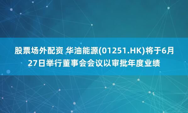 股票场外配资 华油能源(01251.HK)将于6月27日举行董事会会议以审批年度业绩
