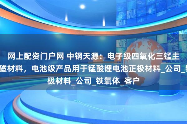 网上配资门户网 中钢天源：电子级四氧化三锰主要应用于软磁材料，电池级产品用于锰酸锂电池正极材料_公司_铁氧体_客户