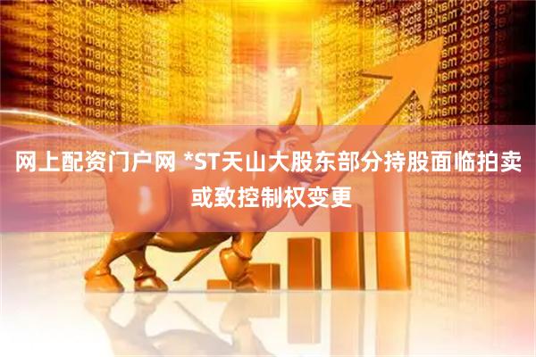 网上配资门户网 *ST天山大股东部分持股面临拍卖 或致控制权变更