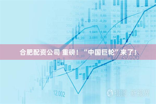 合肥配资公司 重磅！“中国巨轮”来了！