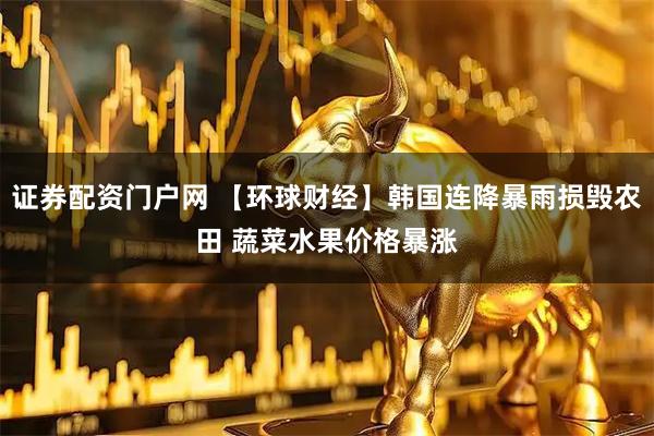 证券配资门户网 【环球财经】韩国连降暴雨损毁农田 蔬菜水果价格暴涨