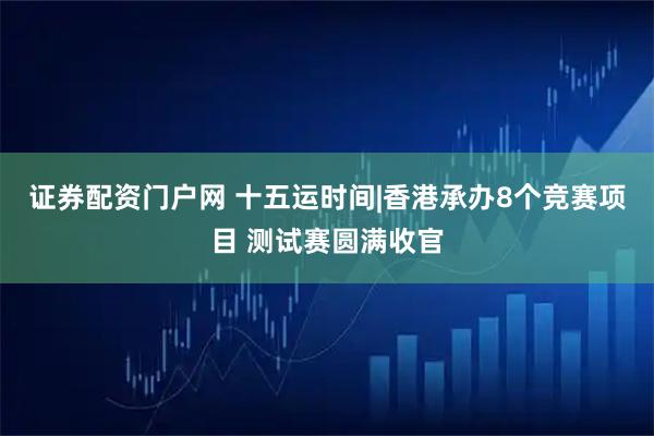 证券配资门户网 十五运时间|香港承办8个竞赛项目 测试赛圆满收官
