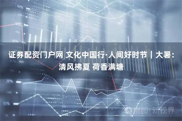 证券配资门户网 文化中国行·人间好时节｜大暑：清风拂夏 荷香满塘