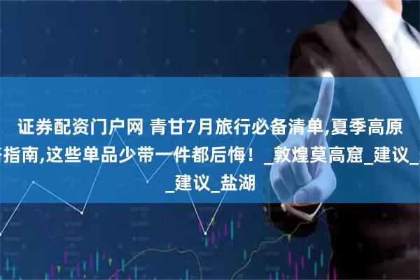 证券配资门户网 青甘7月旅行必备清单,夏季高原穿搭指南,这些单品少带一件都后悔！_敦煌莫高窟_建议_盐湖