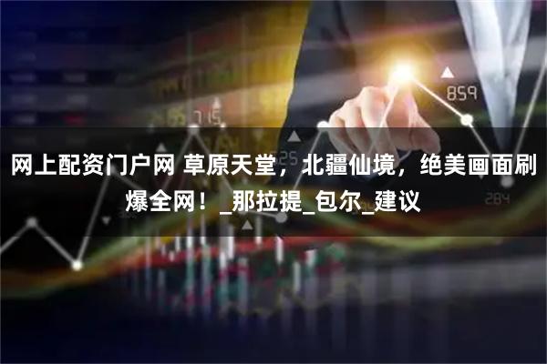 网上配资门户网 草原天堂，北疆仙境，绝美画面刷爆全网！_那拉提_包尔_建议