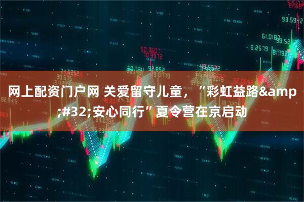 网上配资门户网 关爱留守儿童，“彩虹益路&#32;安心同行”夏令营在京启动