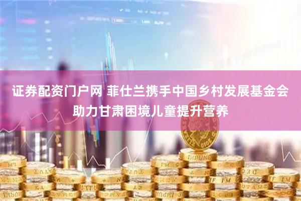 证券配资门户网 菲仕兰携手中国乡村发展基金会助力甘肃困境儿童提升营养