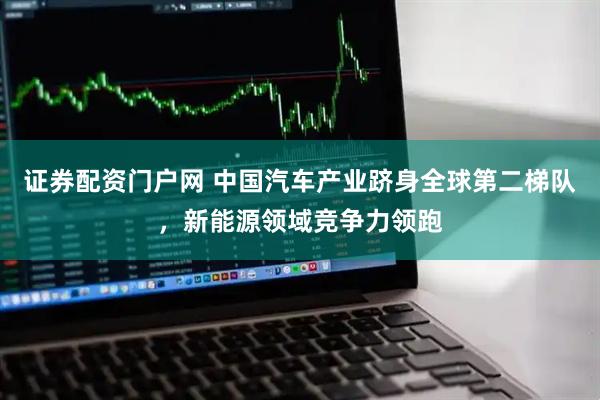 证券配资门户网 中国汽车产业跻身全球第二梯队，新能源领域竞争力领跑