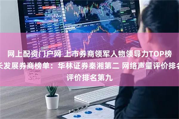 网上配资门户网 上市券商领军人物领导力TOP榜丨成长发展券商榜单：华林证券秦湘第二 网络声量评价排名第九
