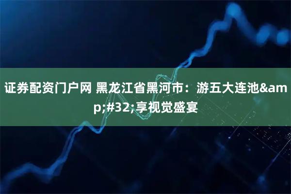 证券配资门户网 黑龙江省黑河市：游五大连池&#32;享视觉盛宴
