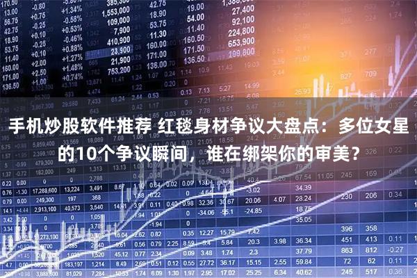 手机炒股软件推荐 红毯身材争议大盘点：多位女星的10个争议瞬间，谁在绑架你的审美？