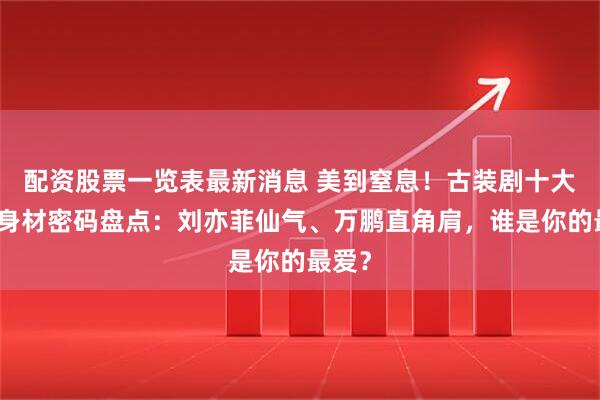 配资股票一览表最新消息 美到窒息！古装剧十大女神身材密码盘点：刘亦菲仙气、万鹏直角肩，谁是你的最爱？