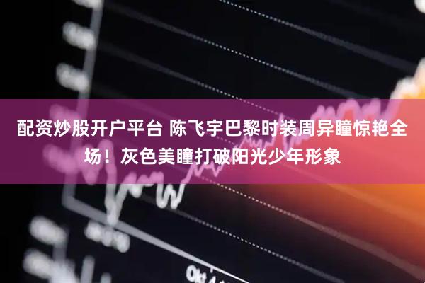 配资炒股开户平台 陈飞宇巴黎时装周异瞳惊艳全场！灰色美瞳打破阳光少年形象