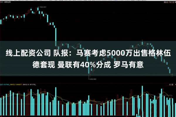 线上配资公司 队报：马赛考虑5000万出售格林伍德套现 曼联有40%分成 罗马有意