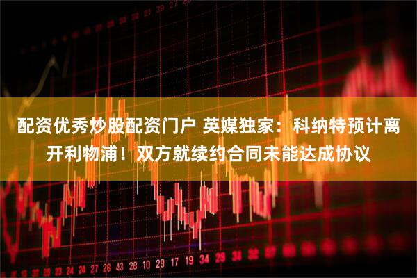 配资优秀炒股配资门户 英媒独家：科纳特预计离开利物浦！双方就续约合同未能达成协议