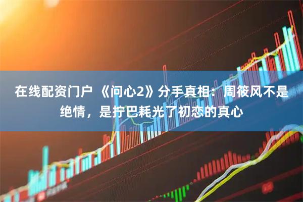 在线配资门户 《问心2》分手真相：周筱风不是绝情，是拧巴耗光了初恋的真心