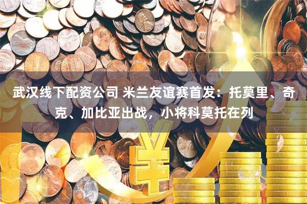 武汉线下配资公司 米兰友谊赛首发：托莫里、奇克、加比亚出战，小将科莫托在列