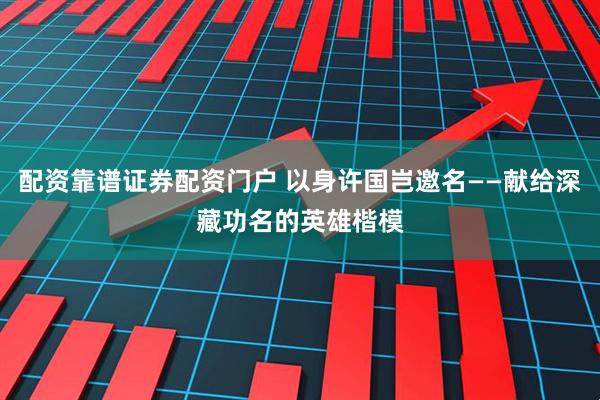 配资靠谱证券配资门户 以身许国岂邀名——献给深藏功名的英雄楷模
