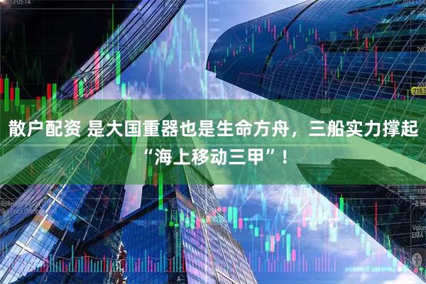 散户配资 是大国重器也是生命方舟，三船实力撑起“海上移动三甲”！