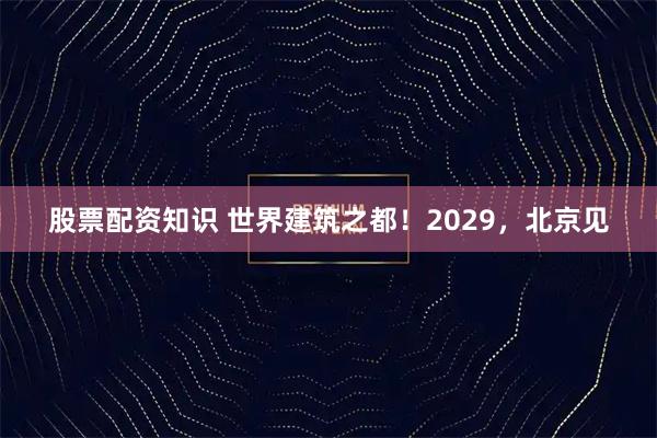 股票配资知识 世界建筑之都！2029，北京见