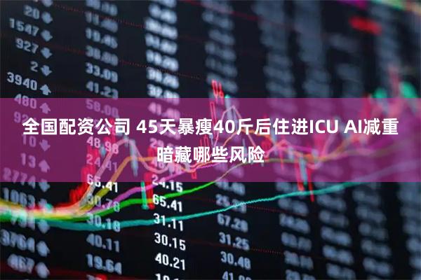 全国配资公司 45天暴瘦40斤后住进ICU AI减重暗藏哪些风险
