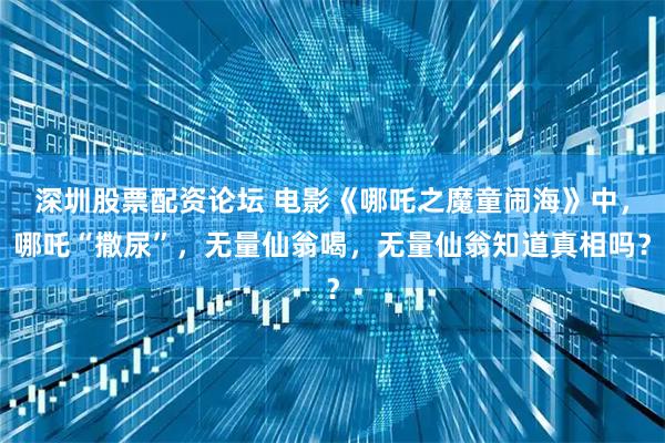 深圳股票配资论坛 电影《哪吒之魔童闹海》中，哪吒“撒尿”，无量仙翁喝，无量仙翁知道真相吗？