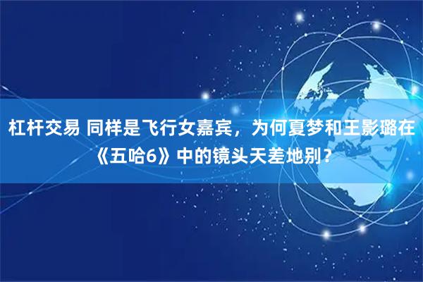 杠杆交易 同样是飞行女嘉宾，为何夏梦和王影璐在《五哈6》中的镜头天差地别？