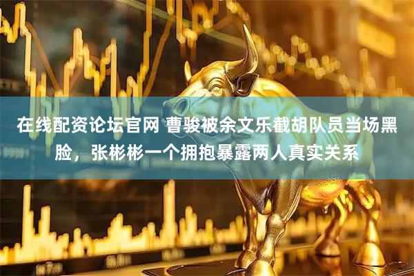 在线配资论坛官网 曹骏被余文乐截胡队员当场黑脸，张彬彬一个拥抱暴露两人真实关系