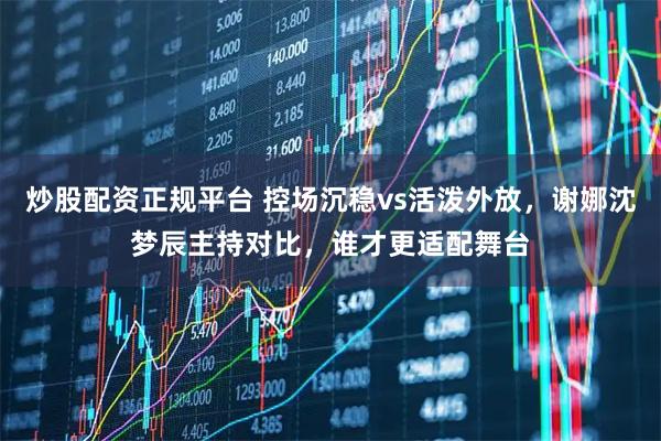 炒股配资正规平台 控场沉稳vs活泼外放，谢娜沈梦辰主持对比，谁才更适配舞台