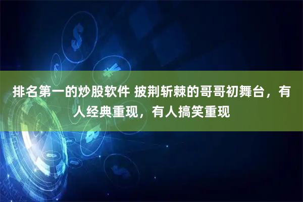 排名第一的炒股软件 披荆斩棘的哥哥初舞台，有人经典重现，有人搞笑重现