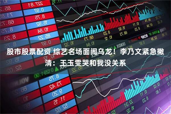 股市股票配资 综艺名场面闹乌龙！李乃文紧急撇清：王玉雯哭和我没关系
