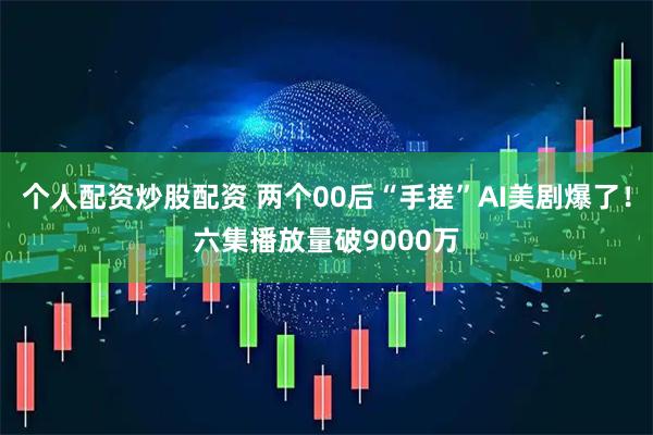 个人配资炒股配资 两个00后“手搓”AI美剧爆了！六集播放量破9000万