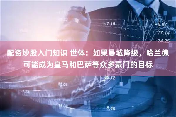 配资炒股入门知识 世体：如果曼城降级，哈兰德可能成为皇马和巴萨等众多豪门的目标