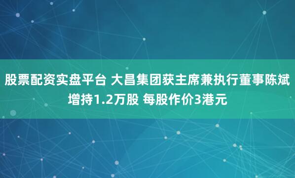 股票配资实盘平台 大昌集团获主席兼执行董事陈斌增持1.2万股 每股作价3港元